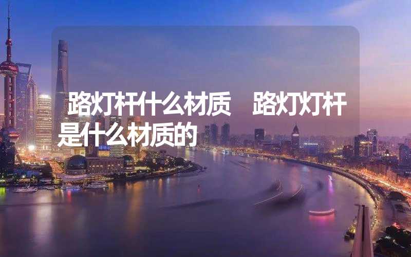 路灯杆什么材质 路灯灯杆是什么材质的